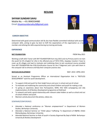 RESUME
SHYAM SUNDAR SAHU
Mobile No. – +91-9040334480
Email shyamsundarsahu3@gmail.com
CAREER OBJECTIVE
Determined with good communication skill & also have flexible committed individual with excellent
computer skills, aiming to give my best to fulfil the expectations of the organization as a team
member and utilizing the skills acquired during my training and study.
EXPERIENCE
NIIT FOUNDATION FROM May 2015
Working as Soft skills Trainer with NIIT FOUNDATION from may 2015 and my Primary work is to train
the youth for EFL (English for Life) in the affected area of TATA STEEL, Gopalpur location I have to
cover up 65 villages and lead to motivate and mobilizing them to join vocational course provided
from NIIT FOUNDATION like CCIB (Certification Course for the IT Beginner) and I join with them in
the computer lab to enhance and help their computer practice also.
RESTLESS DEVELOPMENT MAY -2014 –APRIL-2015
Served as an Assistant Programme Officer an international Organisation that is “RESTLESS
DEVELOPMENT” work for youth development.
 To support child and youth for their bright future and carer in school and out of school.
 To motivate and mobilising the community and school Children and youth for making a club.
 To giving an awareness about Civic Participation, SRHR, HIV/ AIDS campaigning and rally
implementation of all Restless Development programme at field level
 To network and build a good relationship with relevant stake holders as well as school and out
of school children and youth.
 Maintain activity document like photos, videos etc.
SEMINAR/CONFERENCE:
 Attended a National conference on “Women empowerment” in Department of Women
Studies, Berhampur University.
 Attended a National Seminar on “Child Labour Trafficking “in Department of IR&PM, Chikiti
Mahavidyalaya, Berhampur University.
 Attended National Seminar on Role of youth in Society Organised By Dept of MSW Berhampur
University & Restless Development
 