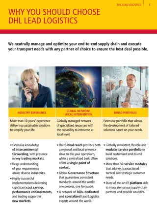 DHL LEAD LOGISTICS 3
INDUSTRY EXPERIENCE
GLOBAL NETWORK,
LOCAL INTERVENTION
BROAD PORTFOLIO
More than 10 years’ experience
delivering sustainable solutions
to simplify your life.
Globally managed network
of specialized resources with
the capability to intervene at
local level.
Extensive portfolio that allows
the development of tailored
solutions based on your needs.
•	Extensive knowledge
of intercontinental
forwarding, with presence
in key trading markets.
•	Deep understanding
of your requirements
across diverse industries.
•	Highly successful
implementations delivering
significant cost savings,
performance enhancements,
and trading support in
new markets.
•	Our Global reach provides both
a regional and local presence
close to the your operations,
while a centralized back office
offers a single point of
contact.
•	Global Governance Structure
that guarantees consistent
standards around the world:
one process, one language.
•	A network of 300+ dedicated
and specialized Lead Logistics
experts around the world.
•	Globally consistent, flexible and
modular service portfolio to
build customized end-to-end
solutions.
•	More than 30 service modules
that address transactional,
tactical and strategic customer
needs.
•	State-of-the-art IT platform able
to integrate various supply chain
partners and provide analytics.
We neutrally manage and optimize your end-to-end supply chain and execute
your transport needs with any partner of choice to ensure the best deal possible.
WHY YOU SHOULD CHOOSE
DHL LEAD LOGISTICS
 