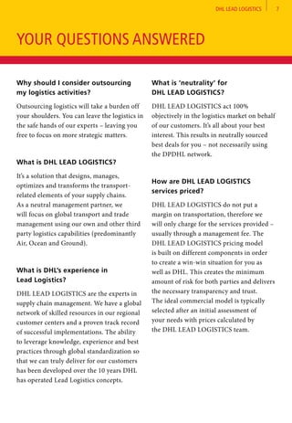 DHL LEAD LOGISTICS 7
Why should I consider outsourcing
my logistics activities?	
Outsourcing logistics will take a burden off
your shoulders. You can leave the logistics in
the safe hands of our experts – leaving you
free to focus on more strategic matters.
What is DHL LEAD LOGISTICS?	
It’s a solution that designs, manages,
optimizes and transforms the transport-
related elements of your supply chains.
As a neutral management partner, we
will focus on global transport and trade
management using our own and other third
party logistics capabilities (predominantly
Air, Ocean and Ground).
What is DHL’s experience in
Lead Logistics?
DHL LEAD LOGISTICS are the experts in
supply chain management. We have a global
network of skilled resources in our regional
customer centers and a proven track record
of successful implementations. The ability
to leverage knowledge, experience and best
practices through global standardization so
that we can truly deliver for our customers
has been developed over the 10 years DHL
has operated Lead Logistics concepts.
What is ‘neutrality’ for
DHL LEAD LOGISTICS?	
DHL LEAD LOGISTICS act 100%
objectively in the logistics market on behalf
of our customers. It’s all about your best
interest. This results in neutrally sourced
best deals for you – not necessarily using
the DPDHL network.
How are DHL LEAD LOGISTICS
services priced?	
DHL LEAD LOGISTICS do not put a
margin on transportation, therefore we
will only charge for the services provided –
usually through a management fee. The
DHL LEAD LOGISTICS pricing model
is built on different components in order
to create a win-win situation for you as
well as DHL. This creates the minimum
amount of risk for both parties and delivers
the necessary transparency and trust.
The ideal commercial model is typically
selected after an initial assessment of
your needs with prices calculated by
the DHL LEAD LOGISTICS team.
YOUR QUESTIONS ANSWERED
 