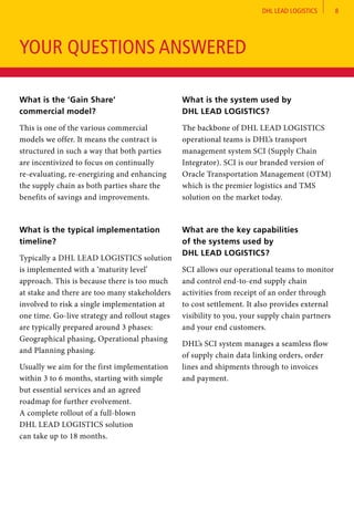 DHL LEAD LOGISTICS 8
What is the ‘Gain Share’
commercial model?	
This is one of the various commercial
models we offer. It means the contract is
structured in such a way that both parties
are incentivized to focus on continually
re-evaluating, re-energizing and enhancing
the supply chain as both parties share the
benefits of savings and improvements.
What is the typical implementation
timeline?
Typically a DHL LEAD LOGISTICS solution
is implemented with a ‘maturity level’
approach. This is because there is too much
at stake and there are too many stakeholders
involved to risk a single implementation at
one time. Go-live strategy and rollout stages
are typically prepared around 3 phases:
Geographical phasing, Operational phasing
and Planning phasing.
Usually we aim for the first implementation
within 3 to 6 months, starting with simple
but essential services and an agreed
roadmap for further evolvement.
A complete rollout of a full-blown
DHL LEAD LOGISTICS solution
can take up to 18 months.
What is the system used by
DHL LEAD LOGISTICS?	
The backbone of DHL LEAD LOGISTICS
operational teams is DHL’s transport
management system SCI (Supply Chain
Integrator). SCI is our branded version of
Oracle Transportation Management (OTM)
which is the premier logistics and TMS
solution on the market today.
What are the key capabilities
of the systems used by
DHL LEAD LOGISTICS?	
SCI allows our operational teams to monitor
and control end-to-end supply chain
activities from receipt of an order through
to cost settlement. It also provides external
visibility to you, your supply chain partners
and your end customers.
DHL’s SCI system manages a seamless flow
of supply chain data linking orders, order
lines and shipments through to invoices
and payment.
YOUR QUESTIONS ANSWERED
 