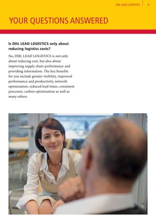 DHL LEAD LOGISTICS 9
Is DHL LEAD LOGISTICS only about
reducing logistics costs?	
No, DHL LEAD LOGISTICS is not only
about reducing cost, but also about
improving supply chain performance and
providing information. The key benefits
for you include greater visibility, improved
performance and productivity, network
optimization, reduced lead times, consistent
processes, carbon optimization as well as
many others.
YOUR QUESTIONS ANSWERED
 