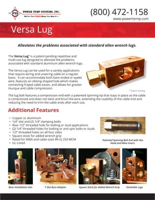 www.powertemp.com
Versa Lug
*
(800) 472-1158
The Versa Lug* is a patent pending repetitive and
multi-use lug designed to alleviate the problems
associated with standard aluminum allen wrench lugs.
The Versa Lug can be used for a variety applications
that require wiring and unwiring cable on a regular
basis. It can accommodale both bare ended or eyelet
wire, features an oblong shaped hole which makes
connecting frayed cable easier, and allows for greater
tourque and cable compression.
The lug bolt features a compression end with a patented spinning tip that stays in place as the cable
is compressed and does not twist and knurl the wire, extending the usability of the cable end and
reducing the need to trim the cable ends after each use.
Alleviates the problems associated with standard allen wrench lugs.
Additional Features
Square Stock for Added Wrench Grip
Patented Spinning Bolt End with Hex
Head and Allen Insert.
•	 Copper or aluminum
•	 1/4” slot and (2) 1/4” clamping bolts
•	 Rear 1/2” threaded hole for bolting or stud applications
•	 (2) 1/4” threaded holes for bolting or anti-spin bolts or studs
•	 1/2” threaded holes on all four sides
•	 Square stock for added wrench grip
•	 Rated for 600A and cable sizes #6 to 250 MCM
•	 UL Listed
T Slot Buss AdapterBuss Installation Slot Stackable Lugs
* Patent Pending
 