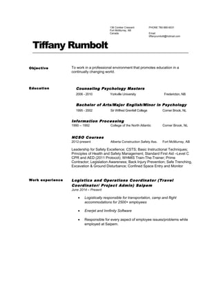 136 Coniker Crescent
Fort McMurray, AB
Canada
PHONE 780-880-6031
Email:
tiffanyrumbolt@hotmail.com
Tiffany Rumbolt
Objective To work in a professional environment that promotes education in a
continually changing world.
Education Counseling Psychology Masters
2006 - 2010 Yorkville University Fredericton, NB
Bachelor of Arts/Major English/Minor in Psychology
1995 - 2002 Sir Wilfred Grenfell College Corner Brook, NL
Information Processing
1990 – 1992 College of the North Atlantic Corner Brook, NL
NCSO Courses
2012-present Alberta Construction Safety Ass. Fort McMurray, AB
Leadership for Safety Excellence; CSTS; Basic Instructional Techniques;
Principles of Health and Safety Management; Standard First Aid –Level C
CPR and AED (2011 Protocol); WHMIS Train-The-Trainer; Prime
Contractor; Legislation Awareness; Back Injury Prevention; Safe Trenching,
Excavation & Ground Disturbance; Confined Space Entry and Monitor
Work experience Logistics and Operations Coordinator (Travel
Coordinator/ Project Admin) Saipem
June 2014 – Present
• Logistically responsible for transportation, camp and flight
accommodations for 2500+ employees
• Enerjet and Innfinity Software
• Responsible for every aspect of employee issues/problems while
employed at Saipem.
 