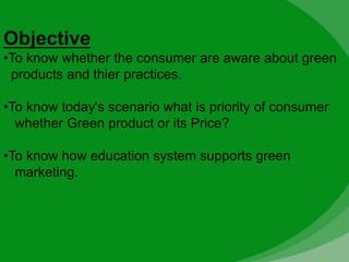 Objective
•To know whether the consumer are aware about green
products and thier practices.
•To know today's scenario what is priority of consumer
whether Green product or its Price?
•To know how education system supports green
marketing.
 