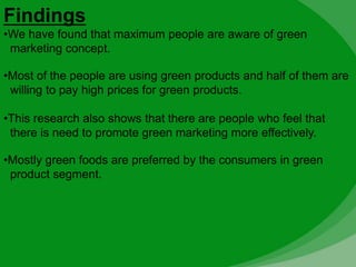 Findings
•We have found that maximum people are aware of green
marketing concept.
•Most of the people are using green products and half of them are
willing to pay high prices for green products.
•This research also shows that there are people who feel that
there is need to promote green marketing more effectively.
•Mostly green foods are preferred by the consumers in green
product segment.
 