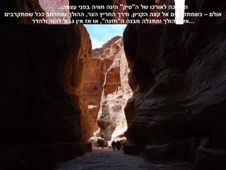 ההליכה לאורכו של ה " סיק "  הינה חוויה בפני עצמה ...  אולם – כשמתקרבים אל קצה הקניון ,  ודרך החריץ הצר ,  ההולך ומתרחב ככל שמתקרבים אליו ,  הולך ומתגלה מבנה ה " חזנה ",  או אז אין גבול להוד ולהדר ... 