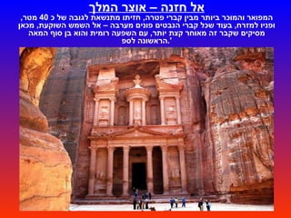 אל חזנה – אוצר המלך המפואר והמוכר ביותר מבין קברי פטרה ,  חזיתו מתנשאת לגובה של כ  40  מטר ,  ופניו למזרח ,  בעוד שכל קברי הנבטים פונים מערבה – אל השמש השוקעת ,  מכאן מסיקים שקבר זה מאוחר קצת יותר ,  עם השפעה רומית והוא בן סוף המאה הראשונה לספ '. וזה הרגע לומר מילה על בוני המקום – הנבטים .  הנבטים היו שבטים נודדים שהתארגנו ועלו לגדולה בערך במאה השלישית לפנה " ס ,  ונבלעו ע " י השלטון הרומי בסוף המאה הראשונה לספירה .  הם שלטו בסחר הבשמים והתבלינים ,  התנהלו לאורך  " דרך הבשמים "  העתיקה שהוליכה מדרום ערב לנמל עזה ,  בו הועלו הסחורות על אוניות והפליגו לרומא ואחיותיה .  הם הקימו לאורך דרך זו עשרות רבות של חאנים ונקודות משמר ,  חלקם בתחום ירדן של היום ,  וחלקם  -  כמו עבדת ,  ממשית ועוד  -  בתחומי מדינת ישראל .  פטרה היתה בירתם בתקופה מסוימת ,  ובה ניבנו מקדשיהם ,  ובעיקר  " ארמונות הקבורה "  שכולם נחצבו בסלע  " אבן החול הנובית "  הרכה יחסית ,  והשתמרו עד ימינו .  ואולם  -  פטרה שבה אנו מבקרים כיום הינה בעצם  " נקרופוליס ",  כלומר  " עיר מתים ",  רב המבנים המפוארים החצובים בסלע הינם מבני קבורה או מבני פולחן ,  ואילו בתי התושבים הפשוטים לא ממש ניראים כיום ,  ואיננו יודעים הרבה על אורחות חייהם . 