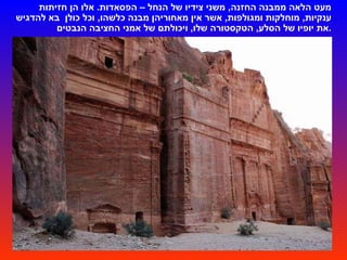 מעט הלאה ממבנה החזנה ,  משני צידיו של הנחל – הפסאדות .  אלו הן חזיתות ענקיות ,  מוחלקות ומגולפות ,  אשר אין מאחוריהן מבנה כלשהו ,  וכל כולן   בא להדגיש את יופיו של הסלע ,  הטקסטורה שלו ,  ויכולתם של אמני החציבה הנבטים . 