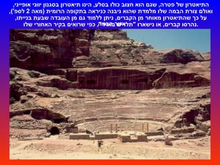 התיאטרון של פטרה ,  שגם הוא חצוב כולו בסלע ,  הינו תיאטרון בסגנון יווני אופייני ,  ואולם צורת הבמה שלו מלמדת שהוא ניבנה כניראה בתקופה הרומית  ( מאה  2  לספ '), על כך שהתיאטרון מאוחר מן הקברים ,  ניתן ללמוד גם מן העובדה שבעת בנייתו ,  נהרסו קברים ,  או נישארו  " תלויים באויר ",  כפי שרואים בקיר האחורי שלו . אזור הבמה 