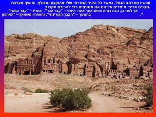 עכשיו מתרחב הנחל ,  כאשר כל הקיר המזרחי   שלו מהוקצע ומגולף ,  וחושף מערכת מבנים אדירי מימדים אליהם אנו מטפסים כדי להכירם מקרוב . אך לפני כן ,  הבה נזהה אותם אחד אחד :  הימני –  " קבר הכד ".  אחריו –  " קבר המשי ".  בהמשך –  " הקבר הקורינתי ",  והאחרון משמאל –  " הארמון ".  