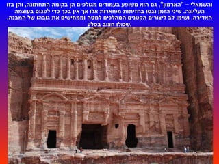 והשמאלי –  " הארמון ",  גם הוא משופע בעמודים מגולפים הן בקומה התחתונה ,  והן בזו העליונה .  שיני הזמן נגסו בחזיתות מפוארות אלו אך אין בכך כדי לפגום בעוצמה האדירה ,  ושימו לב ליצורים הקטנים המהלכים למטה וממחישים את גובהו של המבנה ,  שכולו חצוב בסלע . 