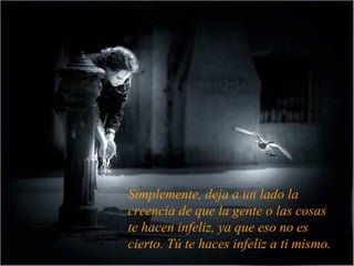 Simplemente, deja a un lado la
creencia de que la gente o las cosas
te hacen infeliz, ya que eso no es
cierto. Tú te haces infeliz a ti mismo.
 