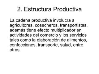 2. Estructura Productiva La cadena productiva involucra a agricultores, cosecheros, transportistas, además tiene efecto multiplicador en actividades del comercio y los servicios tales como la elaboración de alimentos, confecciones, transporte, salud, entre otros.  
