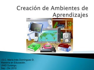 Creación de Ambientes de Aprendizajes I.S.C. María Inés Domínguez D. Maestría en Educación. UNID Durango. Sep - Dic 2010 