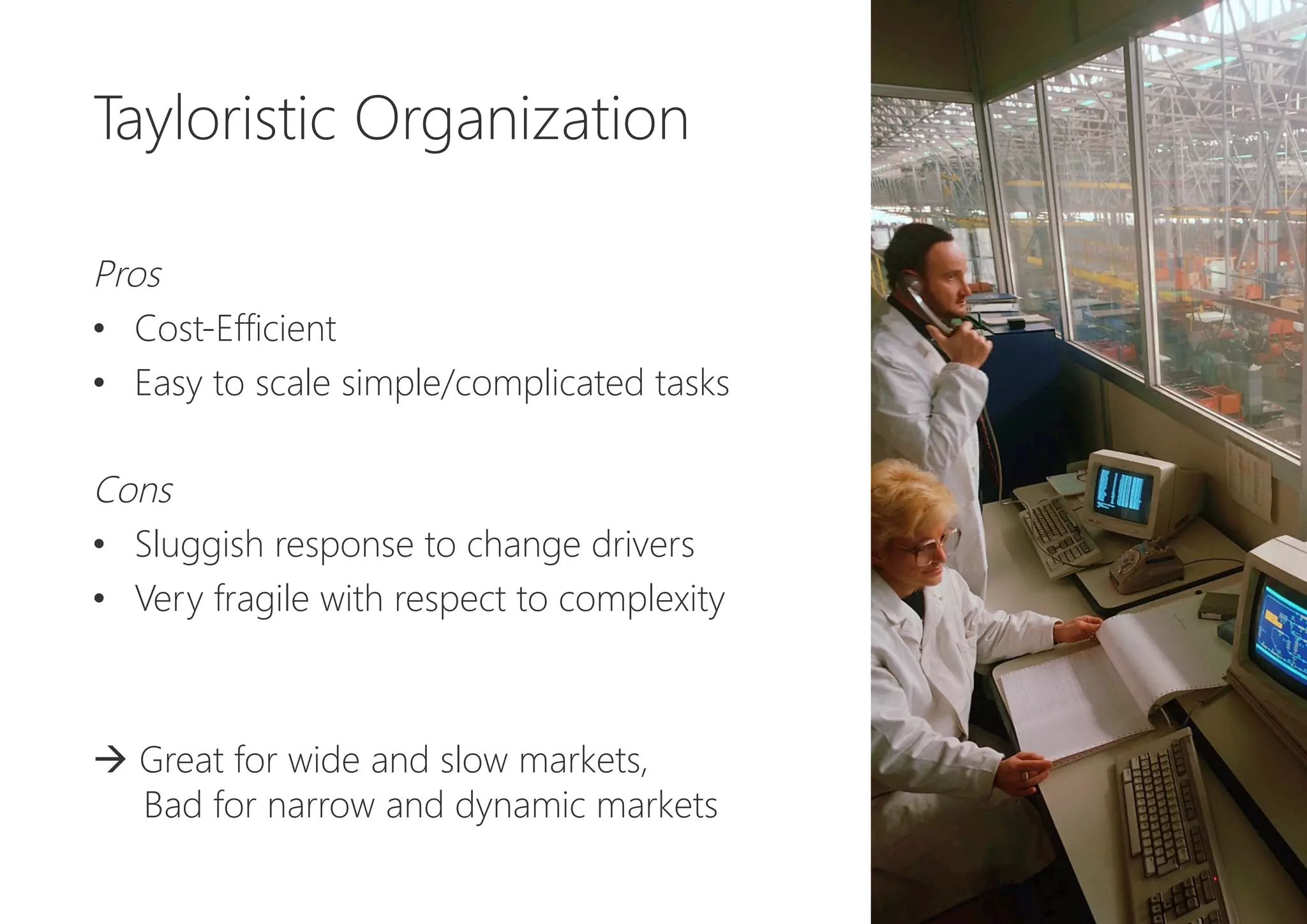 Tayloristic Organization


Pros
•  Cost-Efficient
•  Easy to scale simple/complicated tasks

Cons
•  Sluggish response to change drivers
•  Very fragile with respect to complexity


à Great for wide and slow markets, 
Bad for narrow and dynamic markets 
 