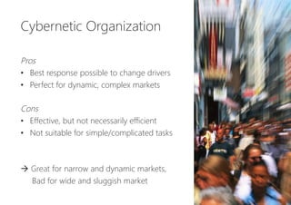 Cybernetic Organization


Pros
•  Best response possible to change drivers
•  Perfect for dynamic, complex markets

Cons
•  Effective, but not necessarily efficient
•  Not suitable for simple/complicated tasks


à Great for narrow and dynamic markets,
Bad for wide and sluggish market 
 