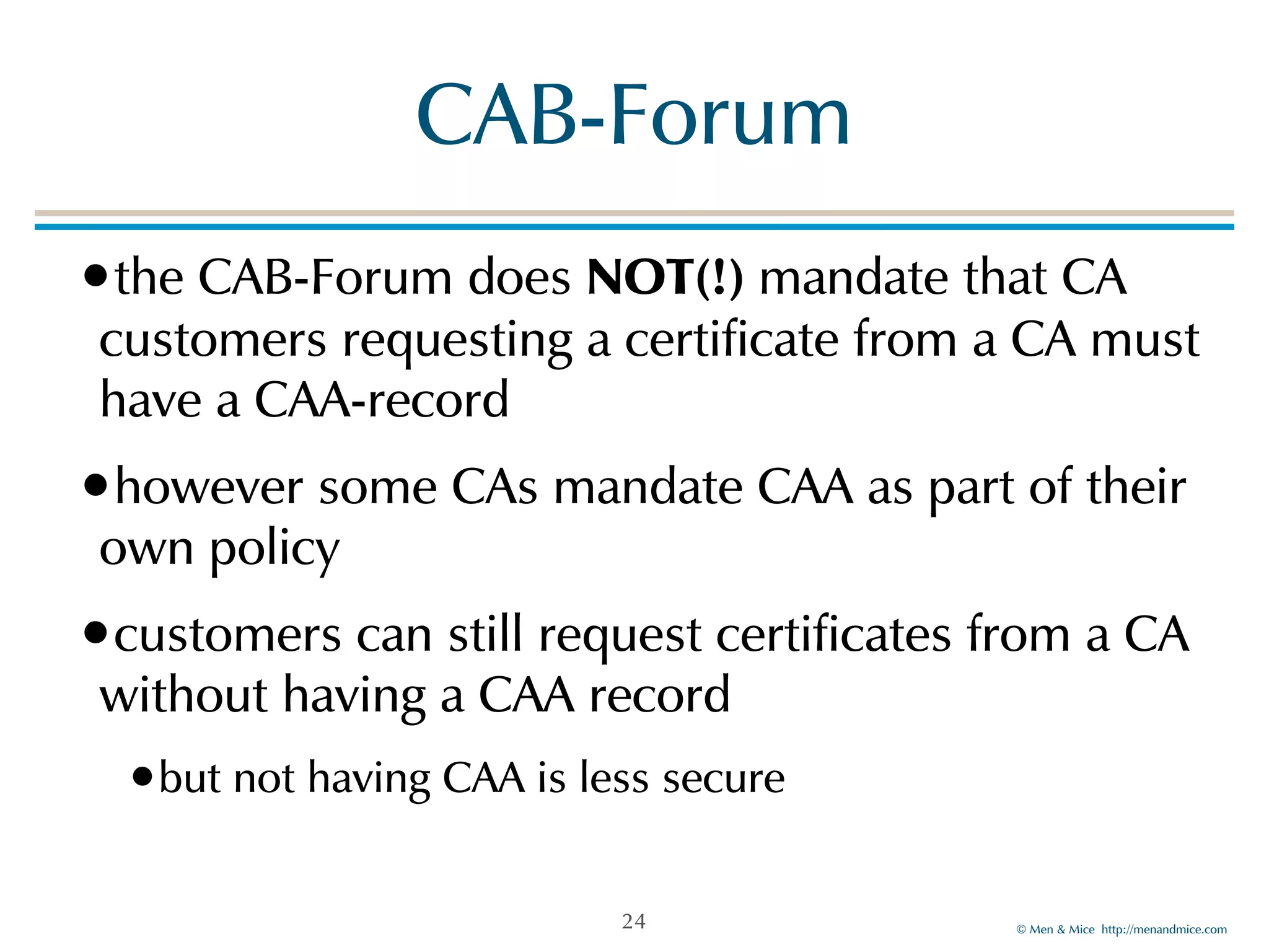 © Men & Mice http://menandmice.com
CAB-Forum
•the CAB-Forum does NOT(!) mandate that CA
customers requesting a certificate from a CA must
have a CAA-record
•however some CAs mandate CAA as part of their
own policy
•customers can still request certificates from a CA
without having a CAA record
•but not having CAA is less secure
24
 