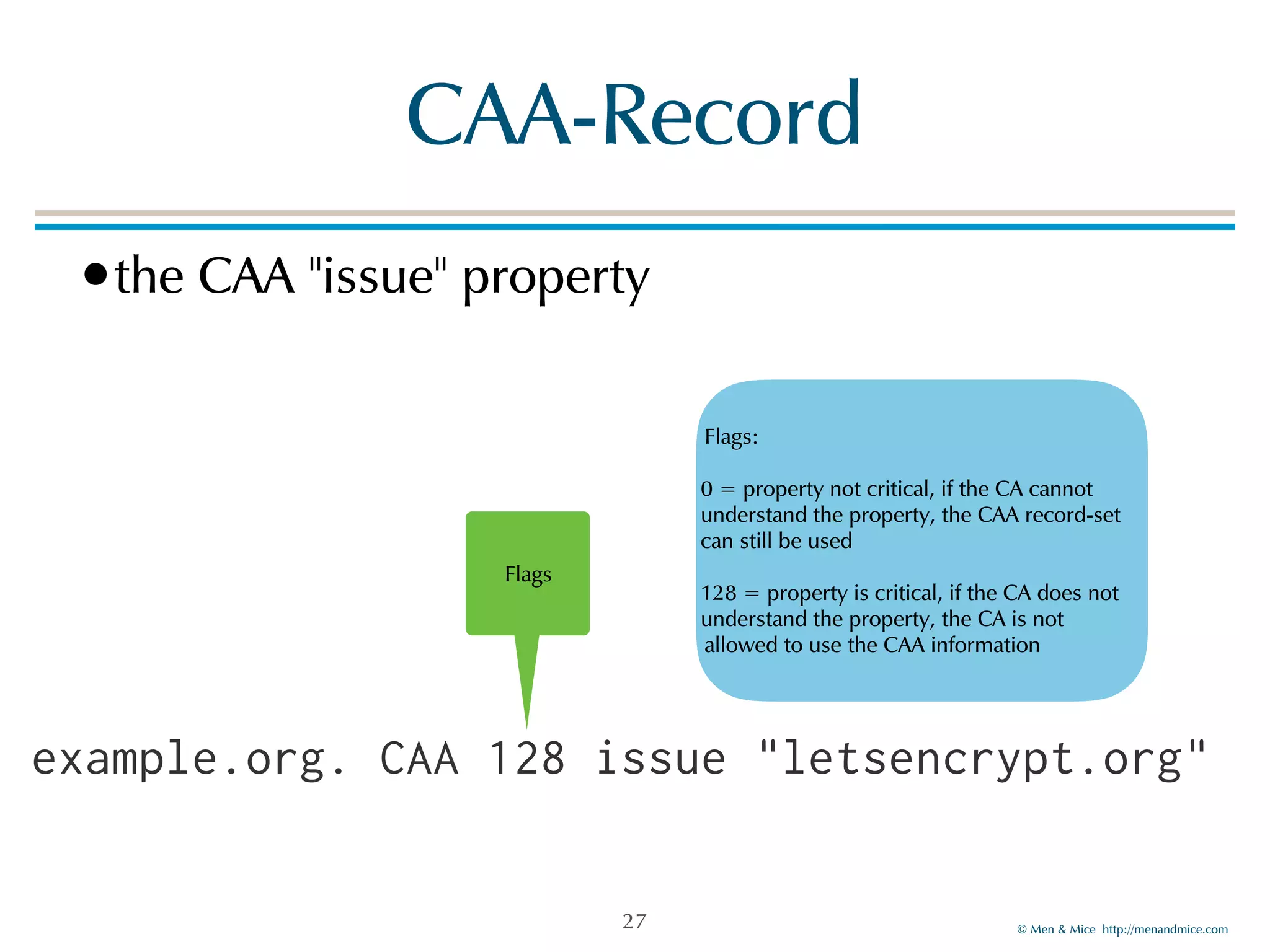 © Men & Mice http://menandmice.com
CAA-Record
•the CAA "issue" property
27
example.org. CAA 128 issue "letsencrypt.org"
Flags
Flags:
0 = property not critical, if the CA cannot
understand the property, the CAA record-set
can still be used
128 = property is critical, if the CA does not
understand the property, the CA is not
allowed to use the CAA information
 