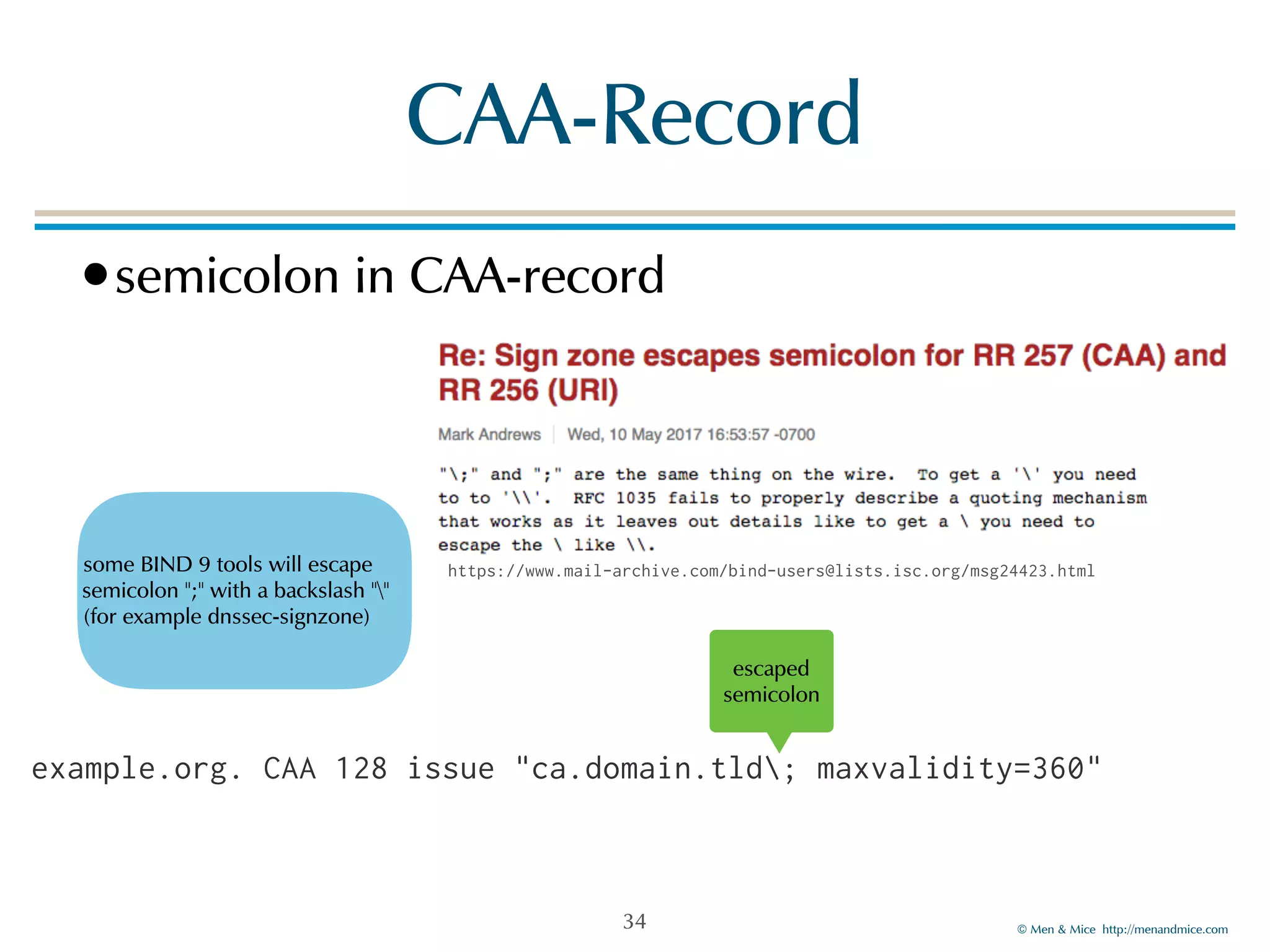 © Men & Mice http://menandmice.com
CAA-Record
•semicolon in CAA-record
34
example.org. CAA 128 issue "ca.domain.tld; maxvalidity=360"
some BIND 9 tools will escape
semicolon ";" with a backslash ""  
(for example dnssec-signzone)
escaped
semicolon
https://www.mail-archive.com/bind-users@lists.isc.org/msg24423.html
 
