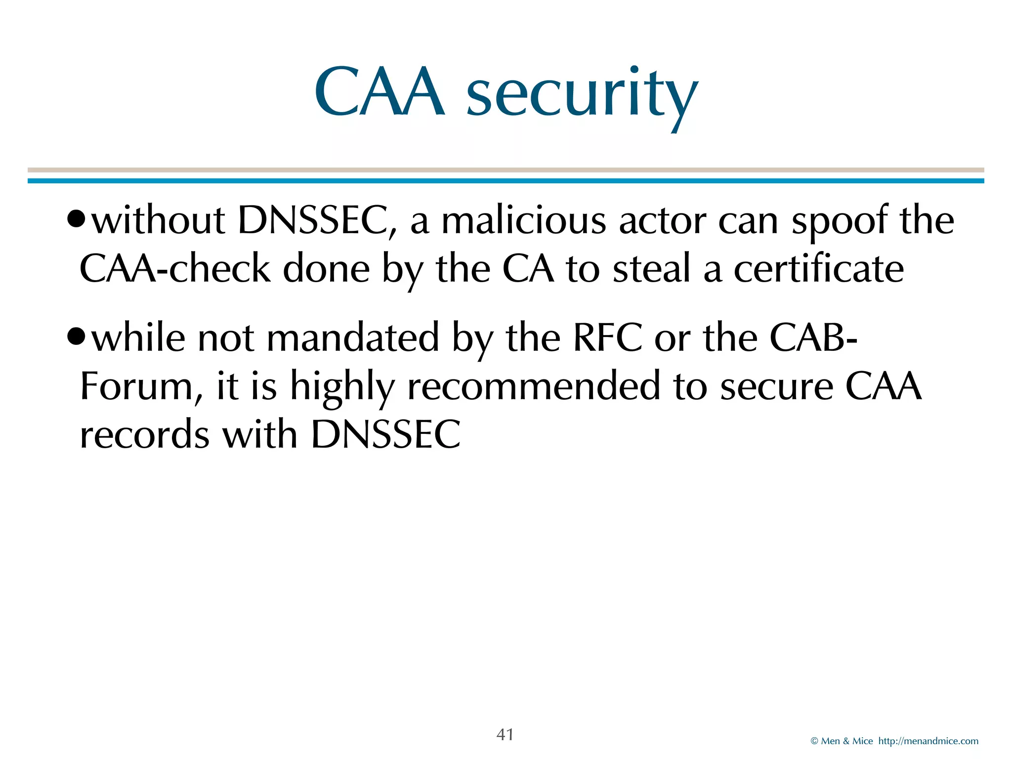 © Men & Mice http://menandmice.com
CAA security
•without DNSSEC, a malicious actor can spoof the
CAA-check done by the CA to steal a certificate
•while not mandated by the RFC or the CAB-
Forum, it is highly recommended to secure CAA
records with DNSSEC
41
 