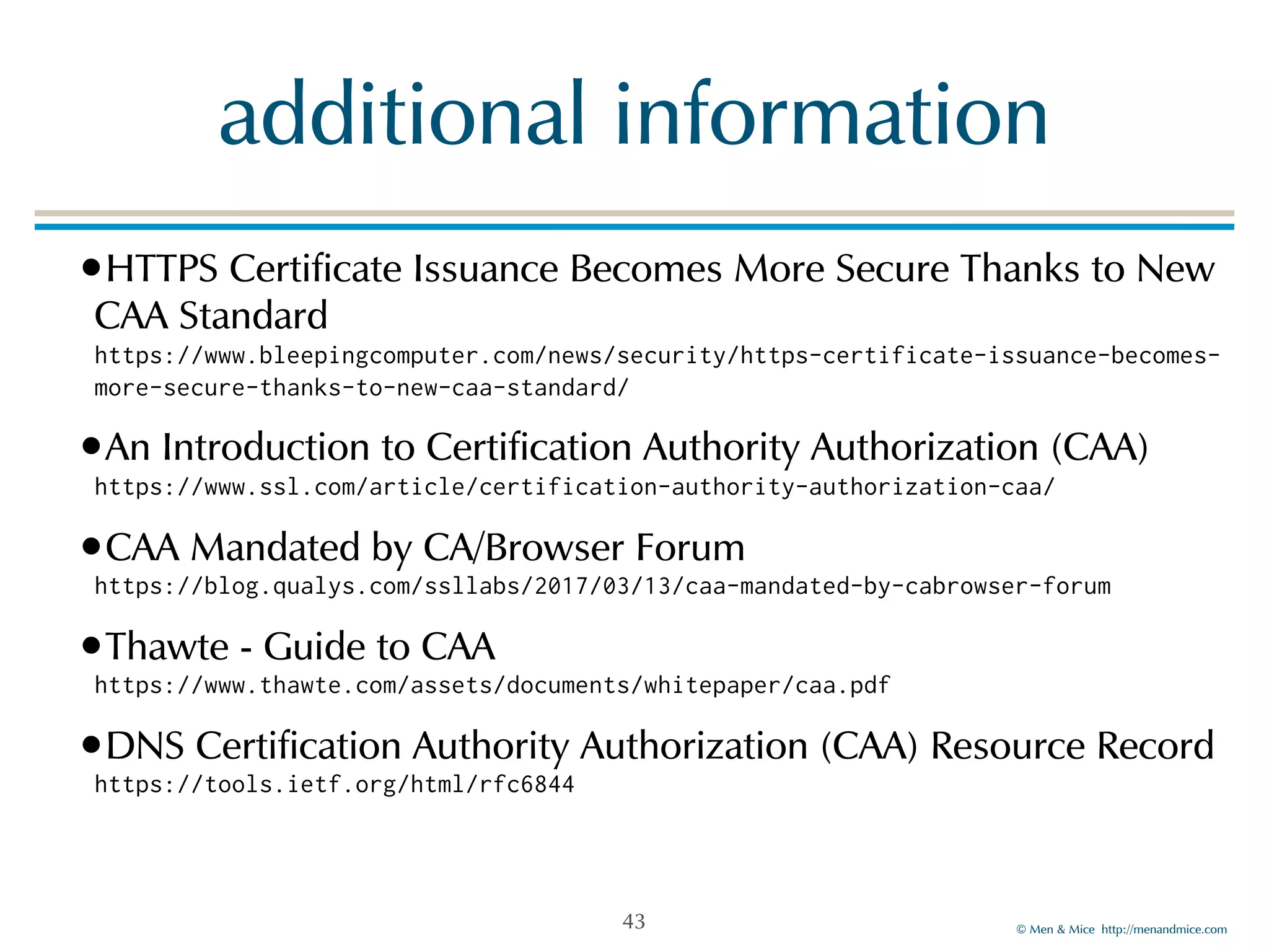 © Men & Mice http://menandmice.com
additional information
•HTTPS Certificate Issuance Becomes More Secure Thanks to New
CAA Standard 
https://www.bleepingcomputer.com/news/security/https-certificate-issuance-becomes-
more-secure-thanks-to-new-caa-standard/
•An Introduction to Certification Authority Authorization (CAA) 
https://www.ssl.com/article/certification-authority-authorization-caa/
•CAA Mandated by CA/Browser Forum 
https://blog.qualys.com/ssllabs/2017/03/13/caa-mandated-by-cabrowser-forum
•Thawte - Guide to CAA 
https://www.thawte.com/assets/documents/whitepaper/caa.pdf
•DNS Certification Authority Authorization (CAA) Resource Record 
https://tools.ietf.org/html/rfc6844
43
 