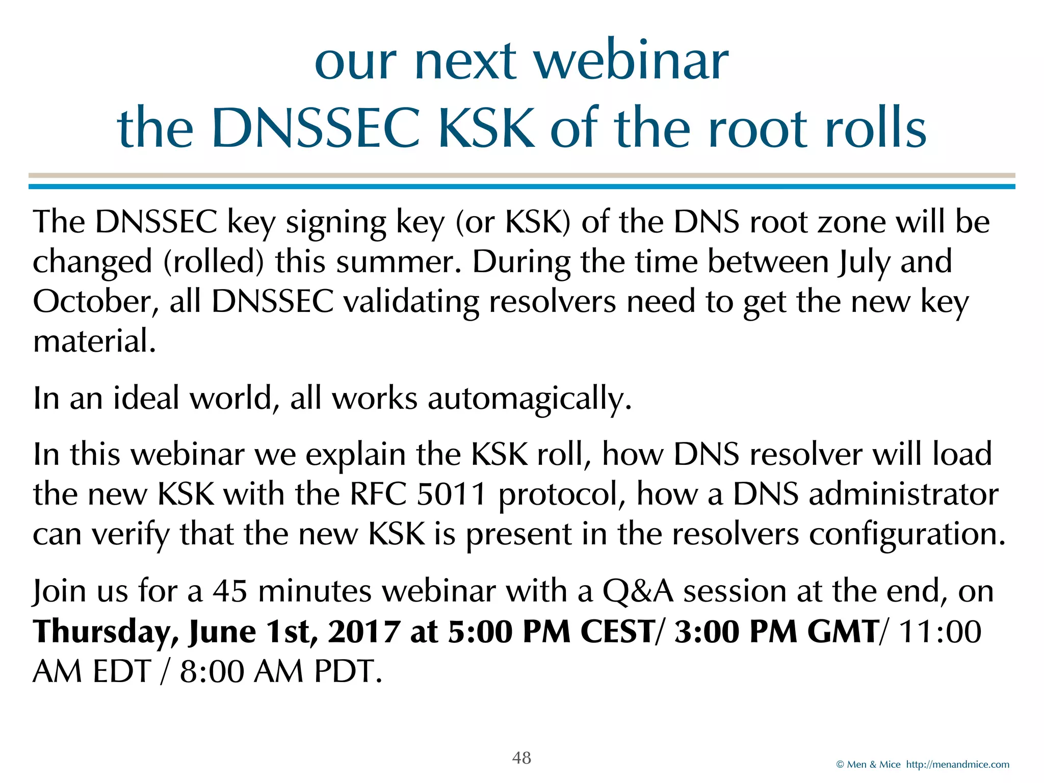 © Men & Mice http://menandmice.com
our next webinar  
the DNSSEC KSK of the root rolls
The DNSSEC key signing key (or KSK) of the DNS root zone will be
changed (rolled) this summer. During the time between July and
October, all DNSSEC validating resolvers need to get the new key
material.
In an ideal world, all works automagically.
In this webinar we explain the KSK roll, how DNS resolver will load
the new KSK with the RFC 5011 protocol, how a DNS administrator
can verify that the new KSK is present in the resolvers configuration.
Join us for a 45 minutes webinar with a Q&A session at the end, on
Thursday, June 1st, 2017 at 5:00 PM CEST/ 3:00 PM GMT/ 11:00
AM EDT / 8:00 AM PDT.
48
 