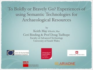  
by 
Keith May @Keith_May
Ceri Binding & Prof Doug Tudhope 
Faculty of Advanced Technology 
University of South Wales 
To Boldly or Bravely Go? Experiences of
using Semantic Technologies for
Archaeological Resources
 