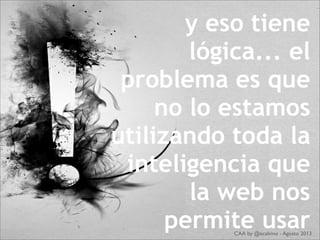 y eso tiene
lógica... el
problema es que
no lo estamos
utilizando toda la
inteligencia que
la web nos
permite usarCAA by @ecalvino - Agosto 2013
 