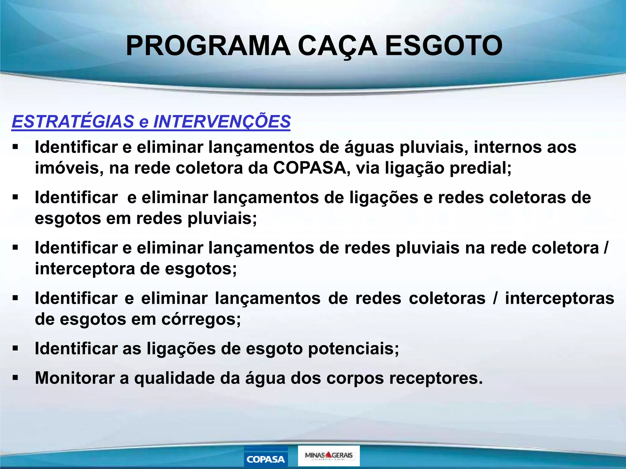 PROGRAMA CAÇA ESGOTO
ESTRATÉGIAS e INTERVENÇÕES
 Identificar e eliminar lançamentos de águas pluviais, internos aos
imóveis, na rede coletora da COPASA, via ligação predial;
 Identificar e eliminar lançamentos de ligações e redes coletoras de
esgotos em redes pluviais;
 Identificar e eliminar lançamentos de redes pluviais na rede coletora /
interceptora de esgotos;
 Identificar e eliminar lançamentos de redes coletoras / interceptoras
de esgotos em córregos;
 Identificar as ligações de esgoto potenciais;
 Monitorar a qualidade da água dos corpos receptores.
 