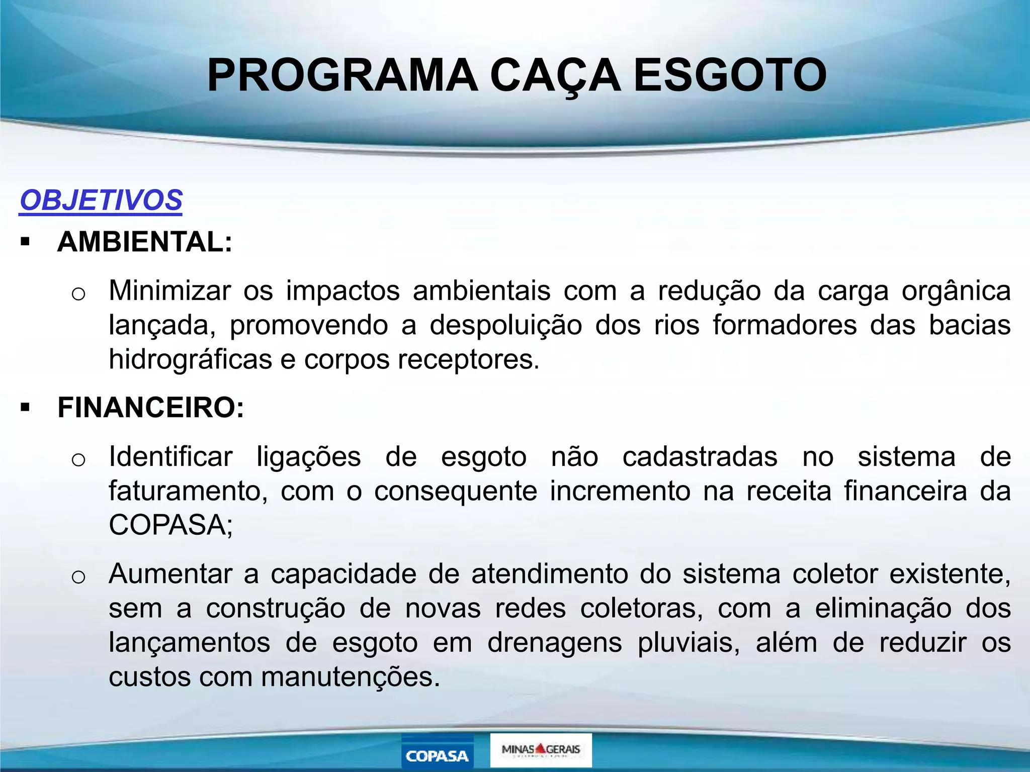 PROGRAMA CAÇA ESGOTO
OBJETIVOS
 AMBIENTAL:
o Minimizar os impactos ambientais com a redução da carga orgânica
lançada, promovendo a despoluição dos rios formadores das bacias
hidrográficas e corpos receptores.
 FINANCEIRO:
o Identificar ligações de esgoto não cadastradas no sistema de
faturamento, com o consequente incremento na receita financeira da
COPASA;
o Aumentar a capacidade de atendimento do sistema coletor existente,
sem a construção de novas redes coletoras, com a eliminação dos
lançamentos de esgoto em drenagens pluviais, além de reduzir os
custos com manutenções.
 