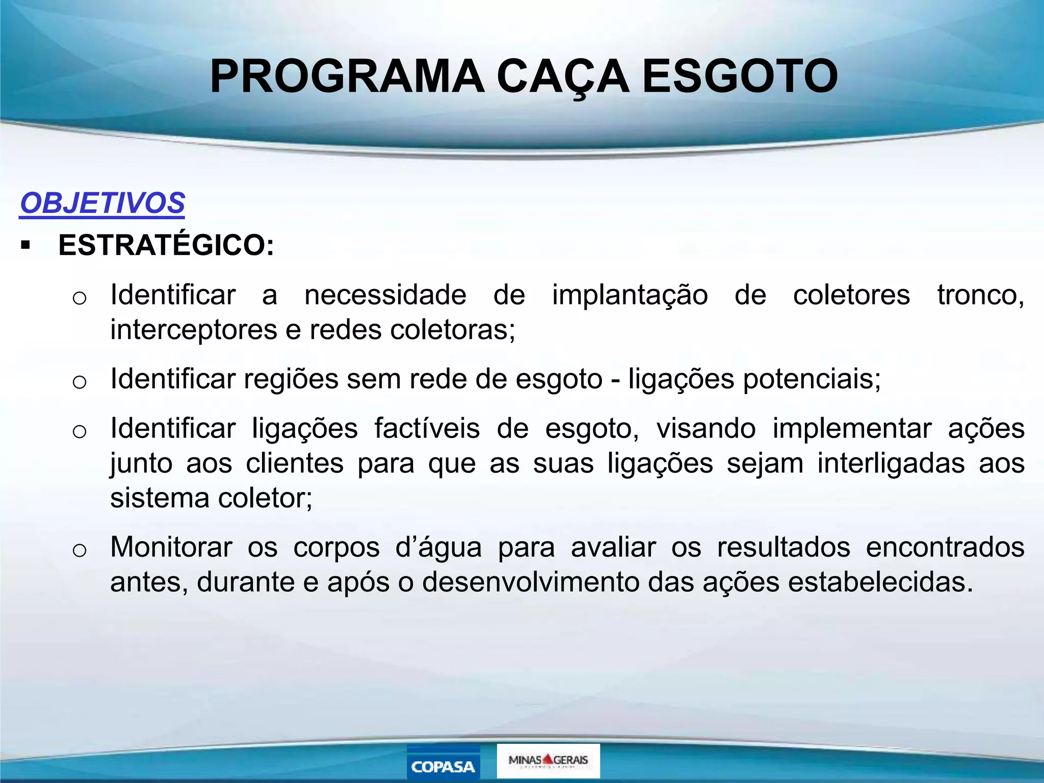 PROGRAMA CAÇA ESGOTO
OBJETIVOS
 ESTRATÉGICO:
o Identificar a necessidade de implantação de coletores tronco,
interceptores e redes coletoras;
o Identificar regiões sem rede de esgoto - ligações potenciais;
o Identificar ligações factíveis de esgoto, visando implementar ações
junto aos clientes para que as suas ligações sejam interligadas aos
sistema coletor;
o Monitorar os corpos d’água para avaliar os resultados encontrados
antes, durante e após o desenvolvimento das ações estabelecidas.
 