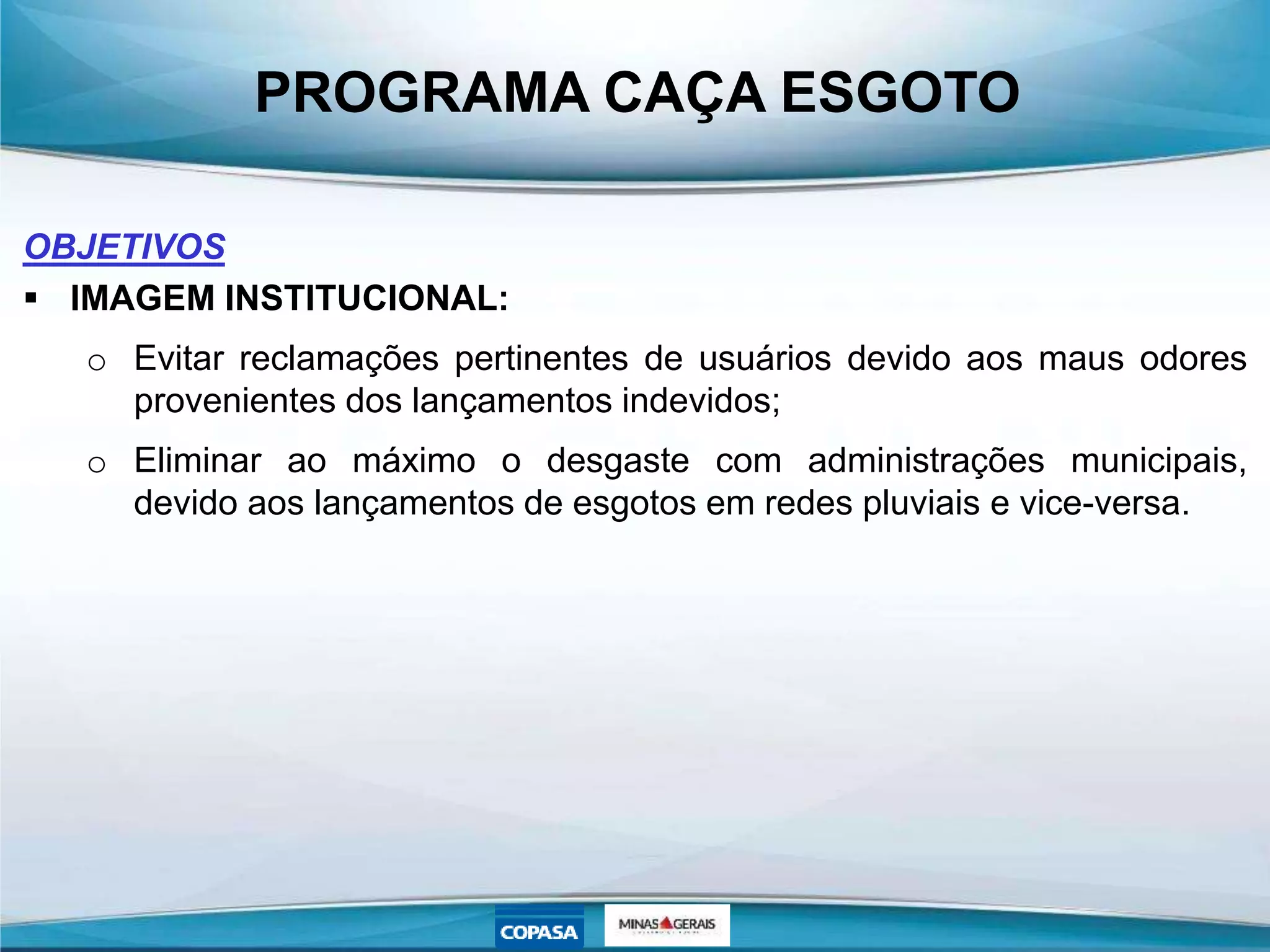 PROGRAMA CAÇA ESGOTO
OBJETIVOS
 IMAGEM INSTITUCIONAL:
o Evitar reclamações pertinentes de usuários devido aos maus odores
provenientes dos lançamentos indevidos;
o Eliminar ao máximo o desgaste com administrações municipais,
devido aos lançamentos de esgotos em redes pluviais e vice-versa.
 