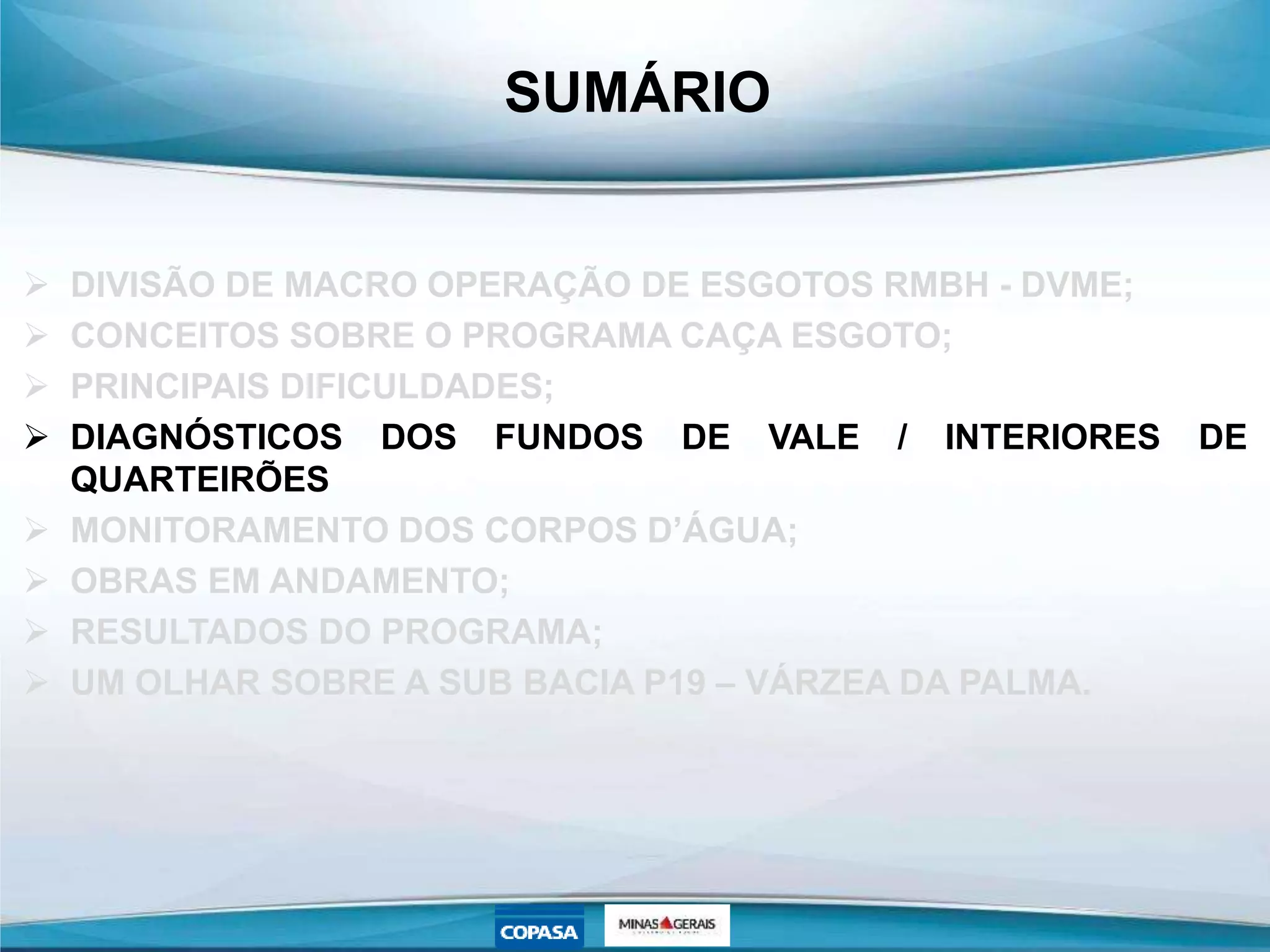 SUMÁRIO
 DIVISÃO DE MACRO OPERAÇÃO DE ESGOTOS RMBH - DVME;
 CONCEITOS SOBRE O PROGRAMA CAÇA ESGOTO;
 PRINCIPAIS DIFICULDADES;
 DIAGNÓSTICOS DOS FUNDOS DE VALE / INTERIORES DE
QUARTEIRÕES
 MONITORAMENTO DOS CORPOS D’ÁGUA;
 OBRAS EM ANDAMENTO;
 RESULTADOS DO PROGRAMA;
 UM OLHAR SOBRE A SUB BACIA P19 – VÁRZEA DA PALMA.
 
