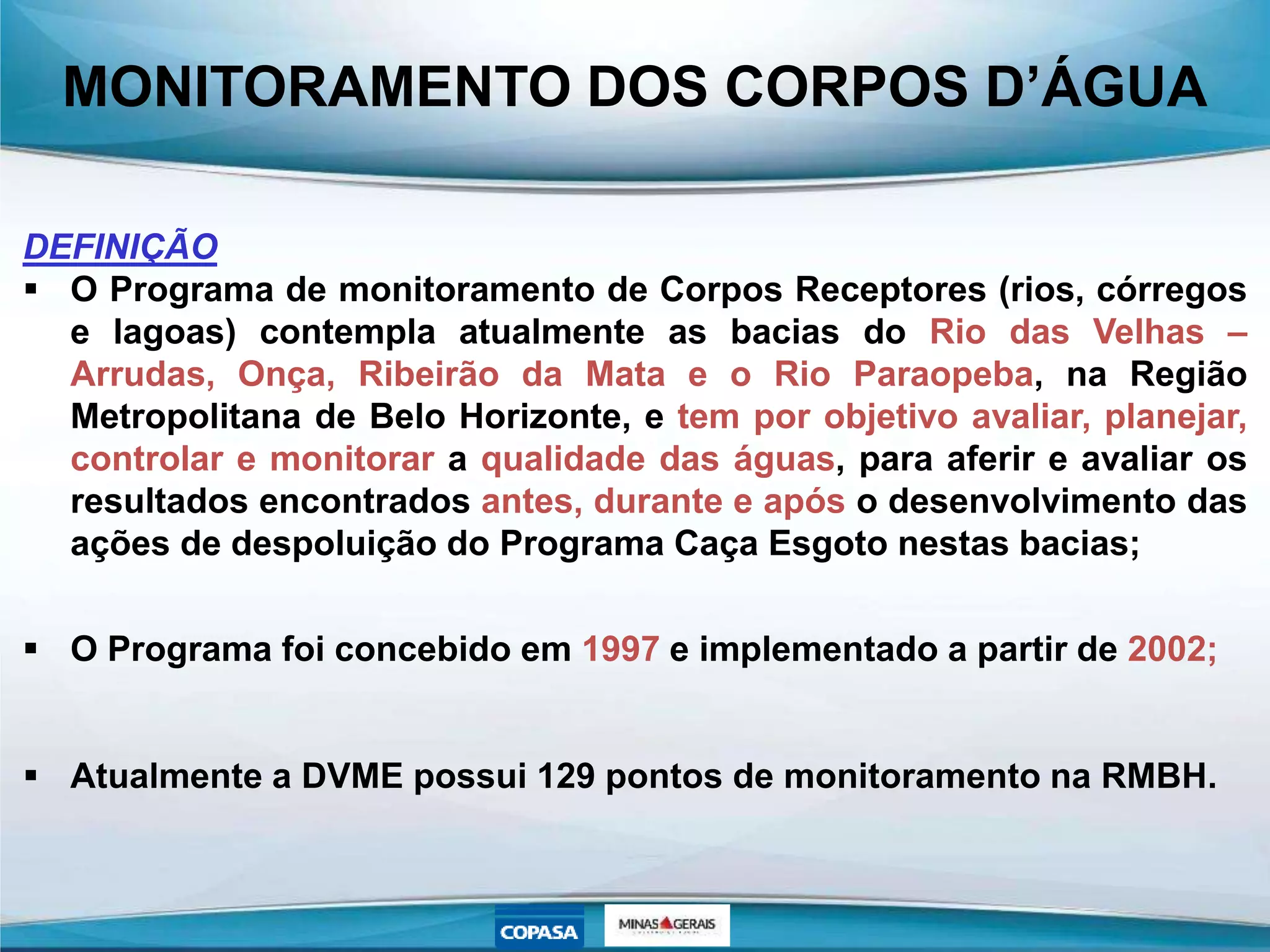 MONITORAMENTO DOS CORPOS D’ÁGUA
DEFINIÇÃO
 O Programa de monitoramento de Corpos Receptores (rios, córregos
e lagoas) contempla atualmente as bacias do Rio das Velhas –
Arrudas, Onça, Ribeirão da Mata e o Rio Paraopeba, na Região
Metropolitana de Belo Horizonte, e tem por objetivo avaliar, planejar,
controlar e monitorar a qualidade das águas, para aferir e avaliar os
resultados encontrados antes, durante e após o desenvolvimento das
ações de despoluição do Programa Caça Esgoto nestas bacias;
 O Programa foi concebido em 1997 e implementado a partir de 2002;
 Atualmente a DVME possui 129 pontos de monitoramento na RMBH.
 