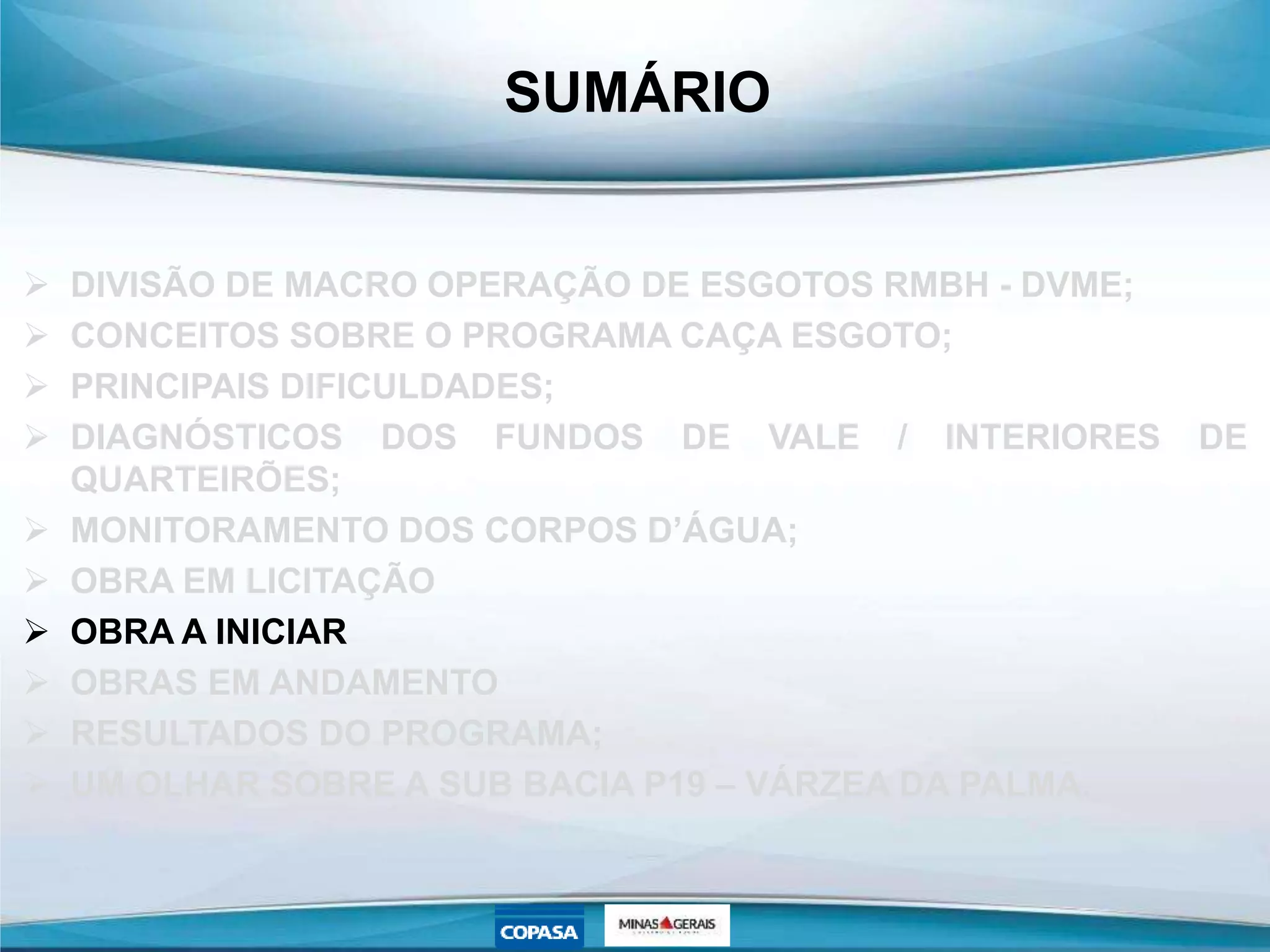 SUMÁRIO
 DIVISÃO DE MACRO OPERAÇÃO DE ESGOTOS RMBH - DVME;
 CONCEITOS SOBRE O PROGRAMA CAÇA ESGOTO;
 PRINCIPAIS DIFICULDADES;
 DIAGNÓSTICOS DOS FUNDOS DE VALE / INTERIORES DE
QUARTEIRÕES;
 MONITORAMENTO DOS CORPOS D’ÁGUA;
 OBRA EM LICITAÇÃO
 OBRA A INICIAR
 OBRAS EM ANDAMENTO
 RESULTADOS DO PROGRAMA;
 UM OLHAR SOBRE A SUB BACIA P19 – VÁRZEA DA PALMA.
 