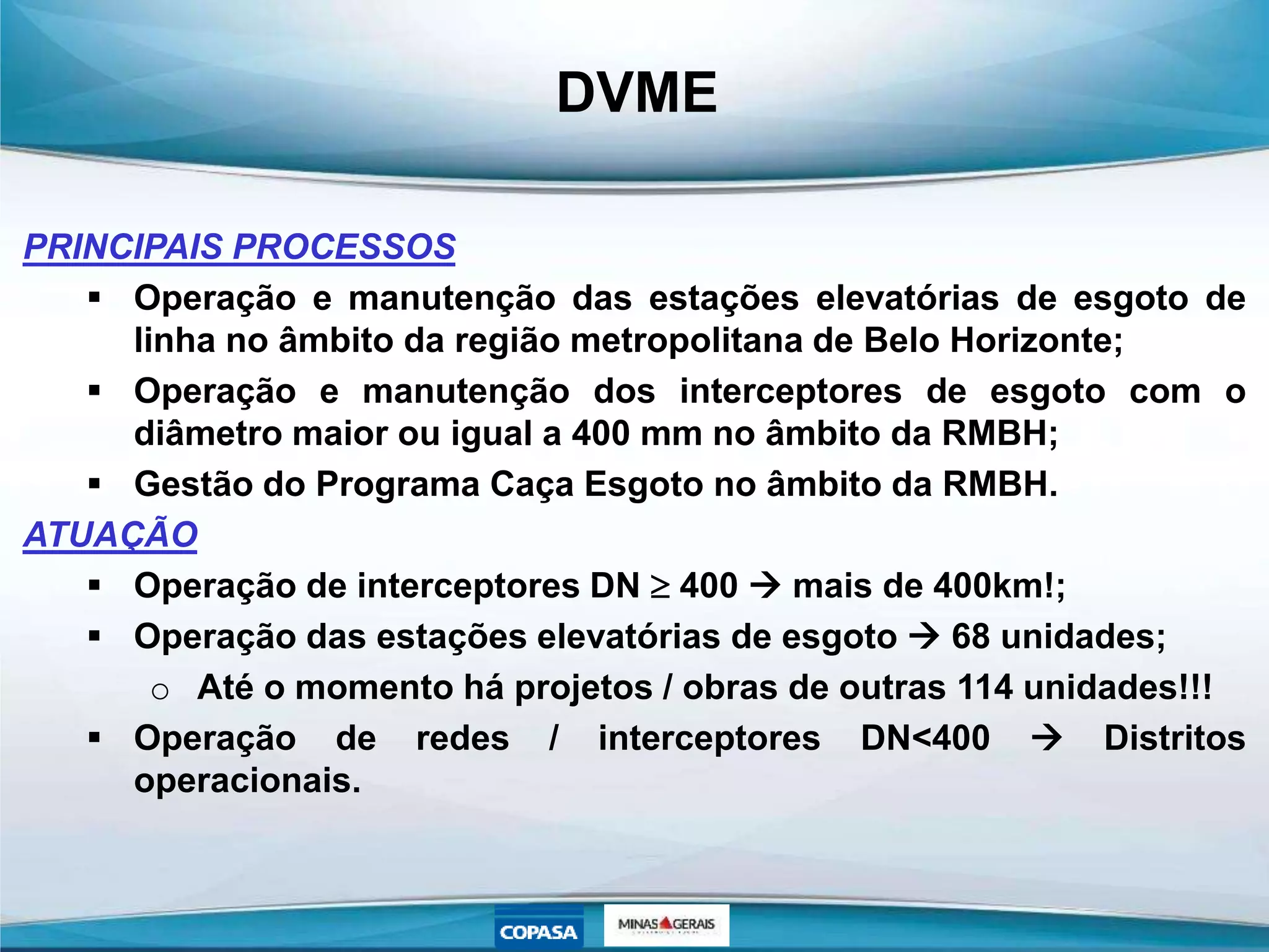 DVME
PRINCIPAIS PROCESSOS
 Operação e manutenção das estações elevatórias de esgoto de
linha no âmbito da região metropolitana de Belo Horizonte;
 Operação e manutenção dos interceptores de esgoto com o
diâmetro maior ou igual a 400 mm no âmbito da RMBH;
 Gestão do Programa Caça Esgoto no âmbito da RMBH.
ATUAÇÃO
 Operação de interceptores DN  400  mais de 400km!;
 Operação das estações elevatórias de esgoto  68 unidades;
o Até o momento há projetos / obras de outras 114 unidades!!!
 Operação de redes / interceptores DN<400  Distritos
operacionais.
 