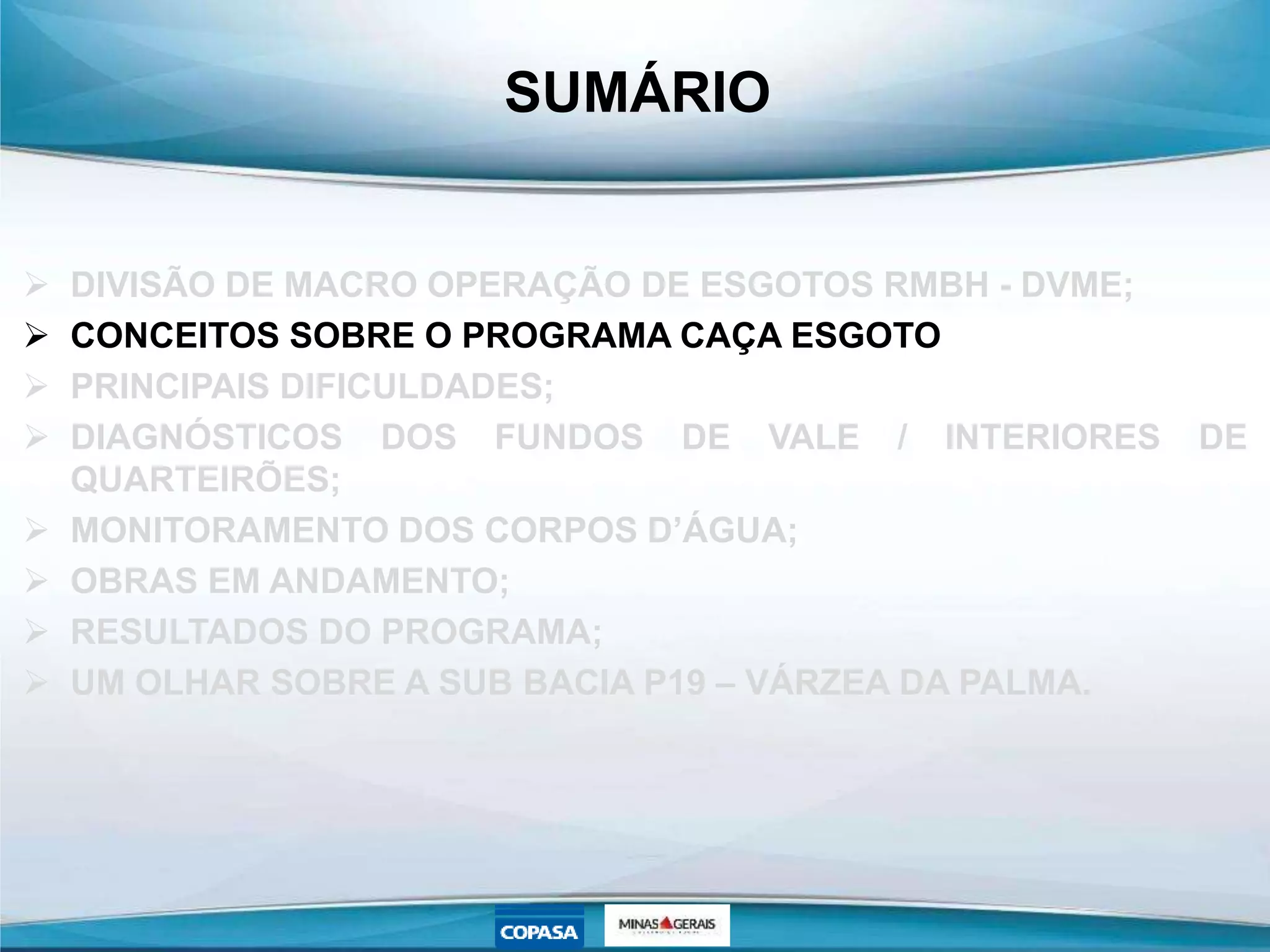 SUMÁRIO
 DIVISÃO DE MACRO OPERAÇÃO DE ESGOTOS RMBH - DVME;
 CONCEITOS SOBRE O PROGRAMA CAÇA ESGOTO
 PRINCIPAIS DIFICULDADES;
 DIAGNÓSTICOS DOS FUNDOS DE VALE / INTERIORES DE
QUARTEIRÕES;
 MONITORAMENTO DOS CORPOS D’ÁGUA;
 OBRAS EM ANDAMENTO;
 RESULTADOS DO PROGRAMA;
 UM OLHAR SOBRE A SUB BACIA P19 – VÁRZEA DA PALMA.
 