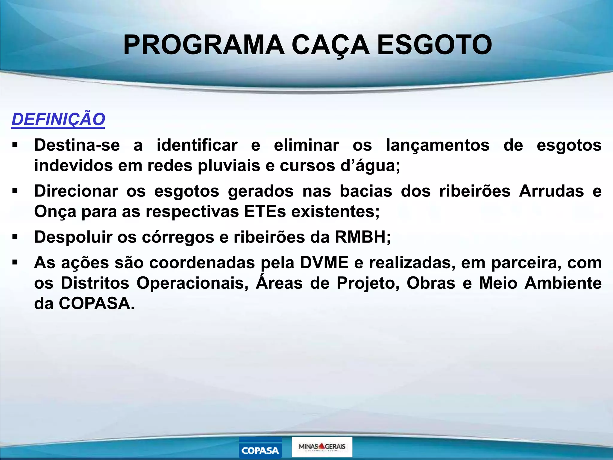 PROGRAMA CAÇA ESGOTO
DEFINIÇÃO
 Destina-se a identificar e eliminar os lançamentos de esgotos
indevidos em redes pluviais e cursos d’água;
 Direcionar os esgotos gerados nas bacias dos ribeirões Arrudas e
Onça para as respectivas ETEs existentes;
 Despoluir os córregos e ribeirões da RMBH;
 As ações são coordenadas pela DVME e realizadas, em parceira, com
os Distritos Operacionais, Áreas de Projeto, Obras e Meio Ambiente
da COPASA.
 