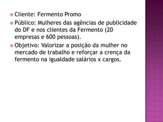  Cliente: Fermento Promo
 Público: Mulheres das agências de publicidade
  do DF e nos clientes da Fermento (20
  empresas e 600 pessoas).
 Objetivo: Valorizar a posição da mulher no
  mercado de trabalho e reforçar a crença da
  fermento na igualdade salários x cargos.
 