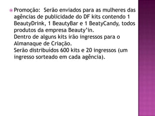  Promoção:  Serão enviados para as mulheres das
 agências de publicidade do DF kits contendo 1
 BeautyDrink, 1 BeautyBar e 1 BeatyCandy, todos
 produtos da empresa Beauty’in.
 Dentro de alguns kits irão ingressos para o
 Almanaque de Criação.
 Serão distribuídos 600 kits e 20 ingressos (um
 ingresso sorteado em cada agência).
 