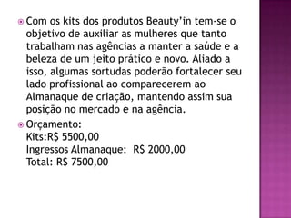  Com   os kits dos produtos Beauty’in tem-se o
  objetivo de auxiliar as mulheres que tanto
  trabalham nas agências a manter a saúde e a
  beleza de um jeito prático e novo. Aliado a
  isso, algumas sortudas poderão fortalecer seu
  lado profissional ao comparecerem ao
  Almanaque de criação, mantendo assim sua
  posição no mercado e na agência.
 Orçamento:
  Kits:R$ 5500,00
  Ingressos Almanaque: R$ 2000,00
  Total: R$ 7500,00
 