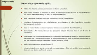 Dados da proposta de ação:
 Público alvo: Viajantes saindo ou com conexão em Brasília rumo a Paris.
 Ideia: Eventos periódicos no Aeroporto de Brasília, de preferência nos dias de saída de voos da Air France
para Paris, e abertura de uma loja da marca no aeroporto de Brasília.
 Tema: “Vestindo se em Brasília para Paris”, com temática total da capital francesa.
 Embalagens: As sacolas devem ser trabalhadas para serem bagagens de mão. (Para não ser necessário
abertura da mala do cliente)
 Ações no evento: Desfiles e vitrine viva (Mesma técnica usada com Gisele Bundchen e C&A)
 Oportunidade: A Air France pede que seus passageiros estejam efetuando check-in com 4 horas de
antecedência
 Oportunidade para o futuro da marca no brasil: O aeroporto de Brasília é um entre os 11 aeroportos do pais
que contam com a zona de produtos livres de imposto de importação, onde os produtos podem custar até
30% mais barato que nas lojas que vendem o mesmo produto na cidade.
 Isso já é feito no aeroporto de Guarulhos em SP.
 Futuramente poderemos fazer a mesma ação com viagens para o Chile, pois também temos voos saindo
direto para esse destino aos finais de semana.
Diego Guerra
 