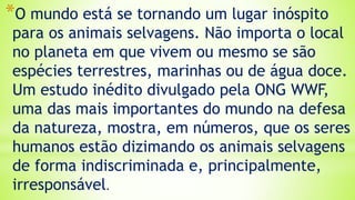 *O mundo está se tornando um lugar inóspito
para os animais selvagens. Não importa o local
no planeta em que vivem ou mesmo se são
espécies terrestres, marinhas ou de água doce.
Um estudo inédito divulgado pela ONG WWF,
uma das mais importantes do mundo na defesa
da natureza, mostra, em números, que os seres
humanos estão dizimando os animais selvagens
de forma indiscriminada e, principalmente,
irresponsável.
 