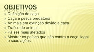 OBJETIVOS
 Definição de caça
 Caça e pesca predatória
 Animais em extinção devido a caça
 Trafico de animais
 Países mais afetados
 Mostrar os países que são contra a caça ilegal
e suas ações
 