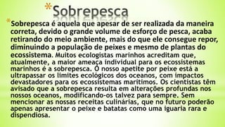 *
*Sobrepesca é aquela que apesar de ser realizada da maneira
correta, devido o grande volume de esforço de pesca, acaba
retirando do meio ambiente, mais do que ele consegue repor,
diminuindo a população de peixes e mesmo de plantas do
ecossistema. Muitos ecologistas marinhos acreditam que,
atualmente, a maior ameaça individual para os ecossistemas
marinhos é a sobrepesca. O nosso apetite por peixe está a
ultrapassar os limites ecológicos dos oceanos, com impactos
devastadores para os ecossistemas marítimos. Os cientistas têm
avisado que a sobrepesca resulta em alterações profundas nos
nossos oceanos, modificando-os talvez para sempre. Sem
mencionar as nossas receitas culinárias, que no futuro poderão
apenas apresentar o peixe e batatas como uma iguaria rara e
dispendiosa.
 
