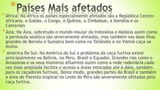 **África: Na África os países especialmente afetados são a República Centro-
Africana, o Gabão, o Congo, o Quênia, o Zimbabue, a Somália e os
Camarões
*Ásia: Na Ásia, sobretudo o mundo insular da Indonésia e Malásia assim como
a península asiática são severamente afetados, mas também nas duas ilhas
grandes de Bornéu e Sumatra bem como na Tailândia e no Vietnã caça-se
muito.
* América Do Sul: Na América do Sul o problema da caça furtiva existe
principalmente na Bolívia, no Peru, Brasil e Equador. Grandes rios como o
Amazonas e os seus inúmeros afluentes assim como a rede rodoviária cada
vez mais ampliada facilita o acesso a áreas intocadas até à data, também
para os caçadores furtivos. Deste modo, grandes partes do Brasil e também
a área de floresta tropical no Leste do Peru são severamente afetadas pela
caça furtiva.
 