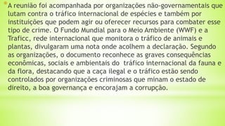 *A reunião foi acompanhada por organizações não-governamentais que
lutam contra o tráfico internacional de espécies e também por
instituições que podem agir ou oferecer recursos para combater esse
tipo de crime. O Fundo Mundial para o Meio Ambiente (WWF) e a
Traficc, rede internacional que monitora o tráfico de animais e
plantas, divulgaram uma nota onde acolhem a declaração. Segundo
as organizações, o documento reconhece as graves consequências
econômicas, sociais e ambientais do tráfico internacional da fauna e
da flora, destacando que a caça ilegal e o tráfico estão sendo
controlados por organizações criminosas que minam o estado de
direito, a boa governança e encorajam a corrupção.
 
