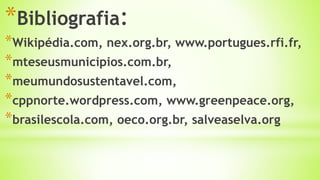 *Bibliografia:
*Wikipédia.com, nex.org.br, www.portugues.rfi.fr,
*mteseusmunicipios.com.br,
*meumundosustentavel.com,
*cppnorte.wordpress.com, www.greenpeace.org,
*brasilescola.com, oeco.org.br, salveaselva.org
 