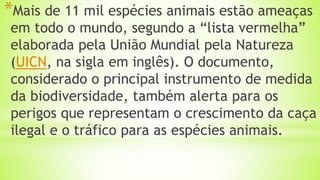 *Mais de 11 mil espécies animais estão ameaças
em todo o mundo, segundo a “lista vermelha”
elaborada pela União Mundial pela Natureza
(UICN, na sigla em inglês). O documento,
considerado o principal instrumento de medida
da biodiversidade, também alerta para os
perigos que representam o crescimento da caça
ilegal e o tráfico para as espécies animais.
 