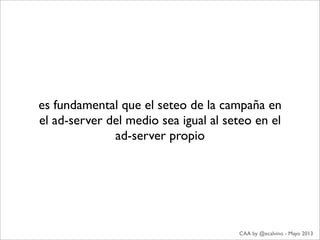 es fundamental que el seteo de la campaña en
el ad-server del medio sea igual al seteo en el
ad-server propio
CAA by @ecalvino - Mayo 2013
 